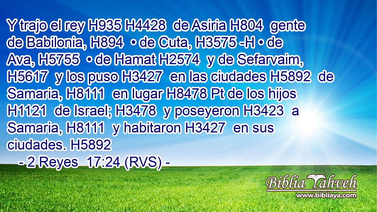 Y trajo el rey H935 H4428  de Asiria H804  gente de Babilonia, H894  • de Cuta, H3575 -H • de Ava, H5755  • de Hamat H2574  y de Sefarvaim, H5617  y los puso H3427  en las ciudades H5892  de Samaria, H8111  en lugar H8478 Pt de los hijos H1121  de Israel; H3478  y poseyeron H3423  a Samaria, H8111  y habitaron H3427  en sus ciudades. H5892  