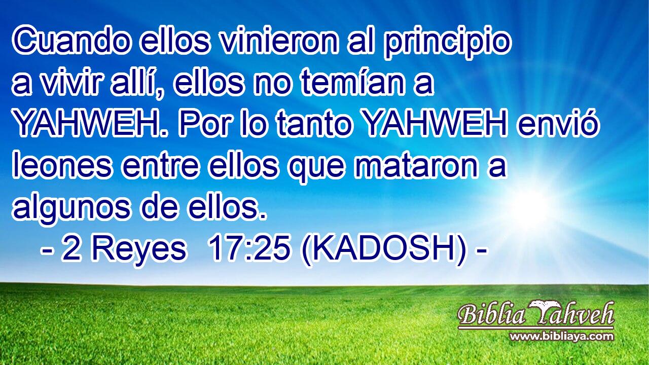  Cuando ellos vinieron al principio a vivir allí, ellos no temían a YAHWEH. Por lo tanto YAHWEH envió leones entre ellos que mataron a algunos de ellos. 