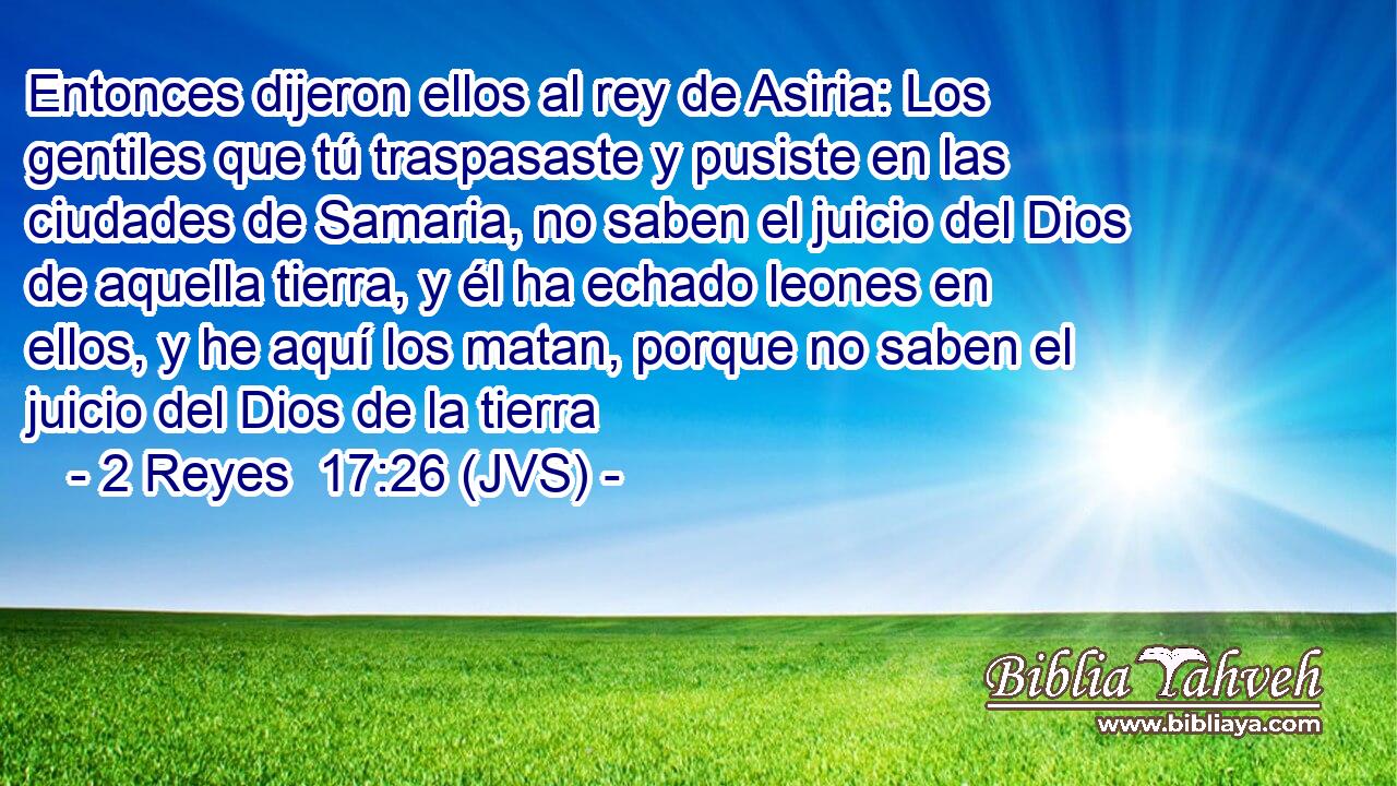 Entonces dijeron ellos al rey de Asiria: Los gentiles que tú traspasaste y pusiste en las ciudades de Samaria, no saben el juicio del Dios de aquella tierra, y él ha echado leones en ellos, y he aquí los matan, porque no saben el juicio del Dios de la tierra