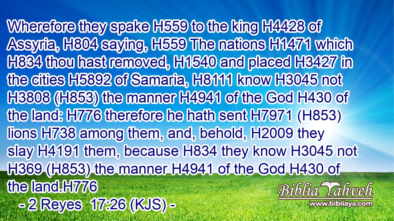 Wherefore they spake H559 to the king H4428 of Assyria, H804 saying, H559 The nations H1471 which H834 thou hast removed, H1540 and placed H3427 in the cities H5892 of Samaria, H8111 know H3045 not H3808 (H853) the manner H4941 of the God H430 of the land: H776 therefore he hath sent H7971 (H853) lions H738 among them, and, behold, H2009 they slay H4191 them, because H834 they know H3045 not H369 (H853) the manner H4941 of the God H430 of the land.H776