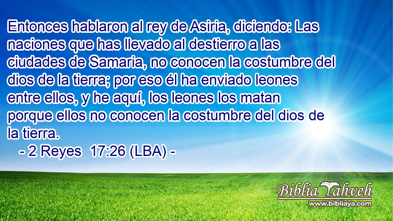 Entonces hablaron al rey de Asiria, diciendo: Las naciones que has llevado al destierro a las ciudades de Samaria, no conocen la costumbre del dios de la tierra; por eso él ha enviado leones entre ellos, y he aquí, los leones los matan porque ellos no conocen la costumbre del dios de la tierra.