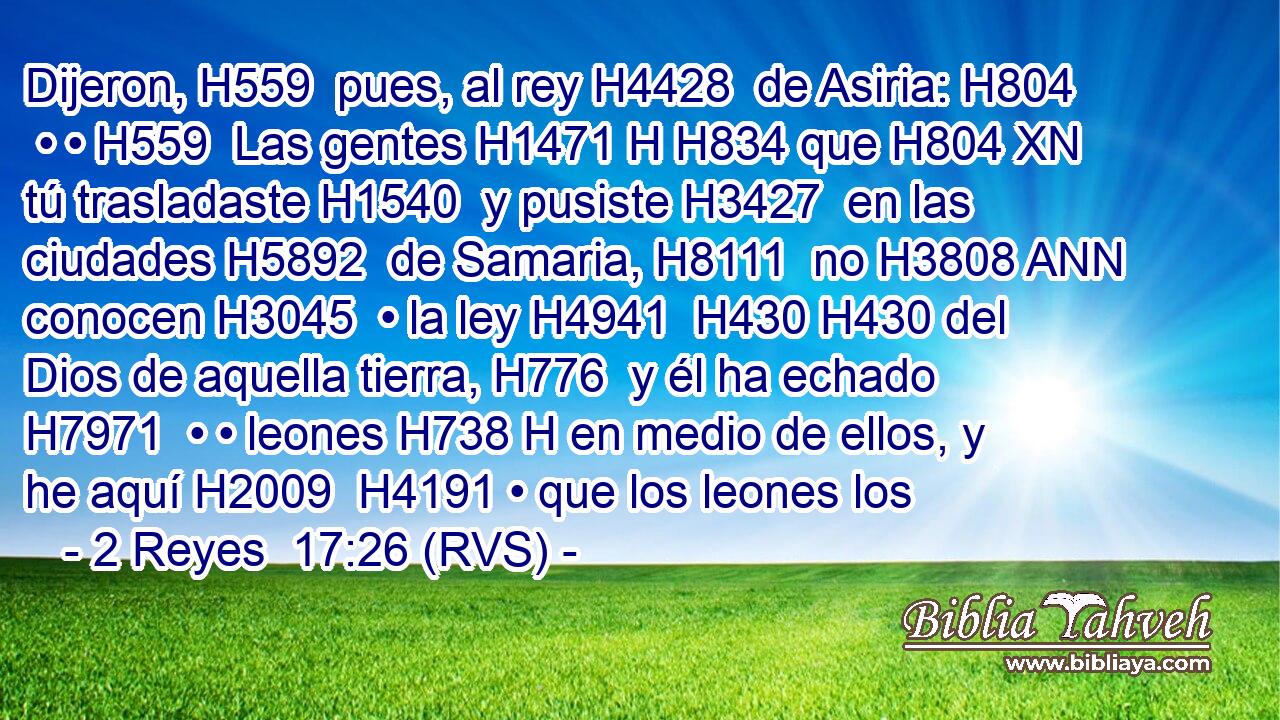 Dijeron, H559  pues, al rey H4428  de Asiria: H804  • • H559  Las gentes H1471 H H834 que H804 XN tú trasladaste H1540  y pusiste H3427  en las ciudades H5892  de Samaria, H8111  no H3808 ANN conocen H3045  • la ley H4941  H430 H430 del Dios de aquella tierra, H776  y él ha echado H7971  • • leones H738 H en medio de ellos, y he aquí H2009  H4191 • que los leones los
