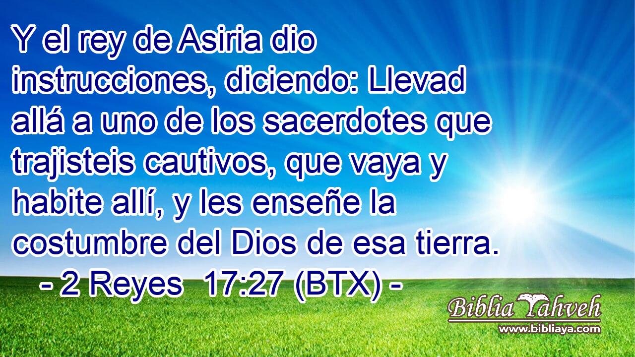 Y el rey de Asiria dio instrucciones, diciendo: Llevad allá a uno de los sacerdotes que trajisteis cautivos, que vaya y habite allí, y les enseñe la costumbre del Dios de esa tierra.