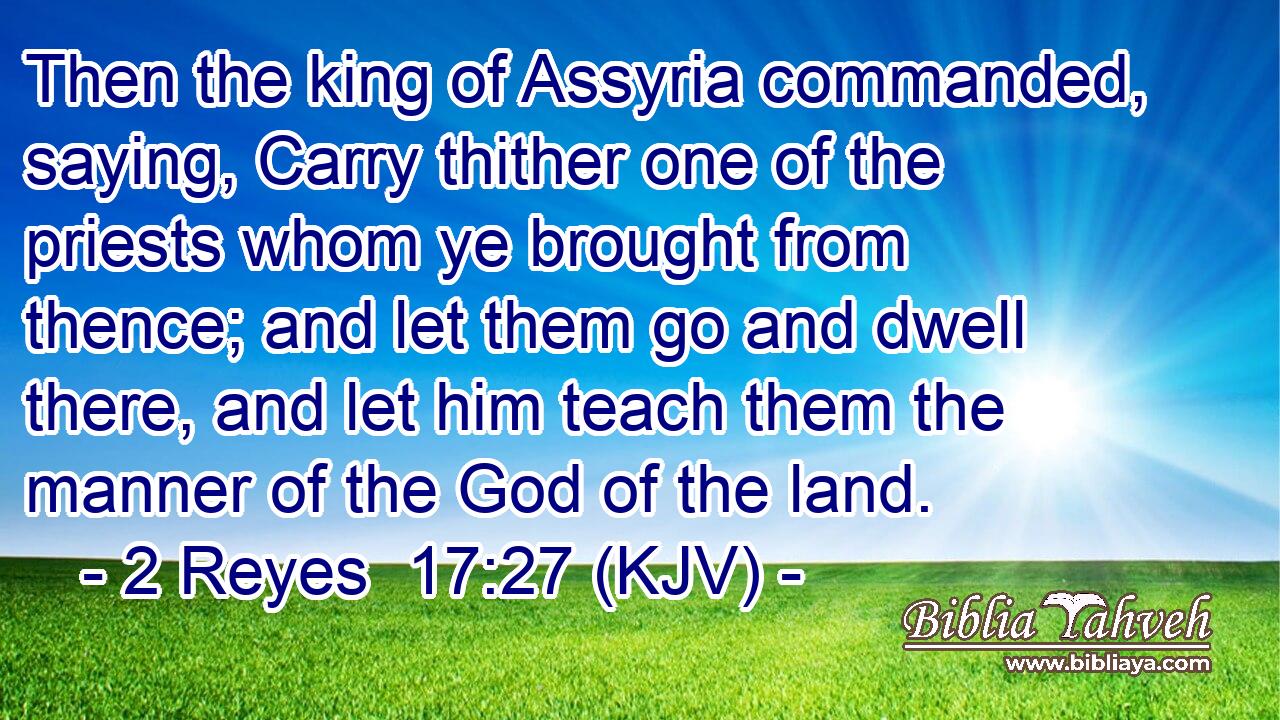 Then the king of Assyria commanded, saying, Carry thither one of the priests whom ye brought from thence; and let them go and dwell there, and let him teach them the manner of the God of the land.