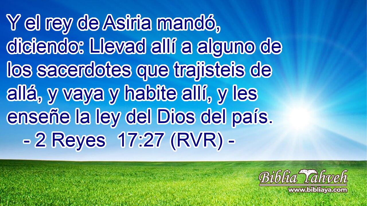 Y el rey de Asiria mandó, diciendo: Llevad allí a alguno de los sacerdotes que trajisteis de allá, y vaya y habite allí, y les enseñe la ley del Dios del país.