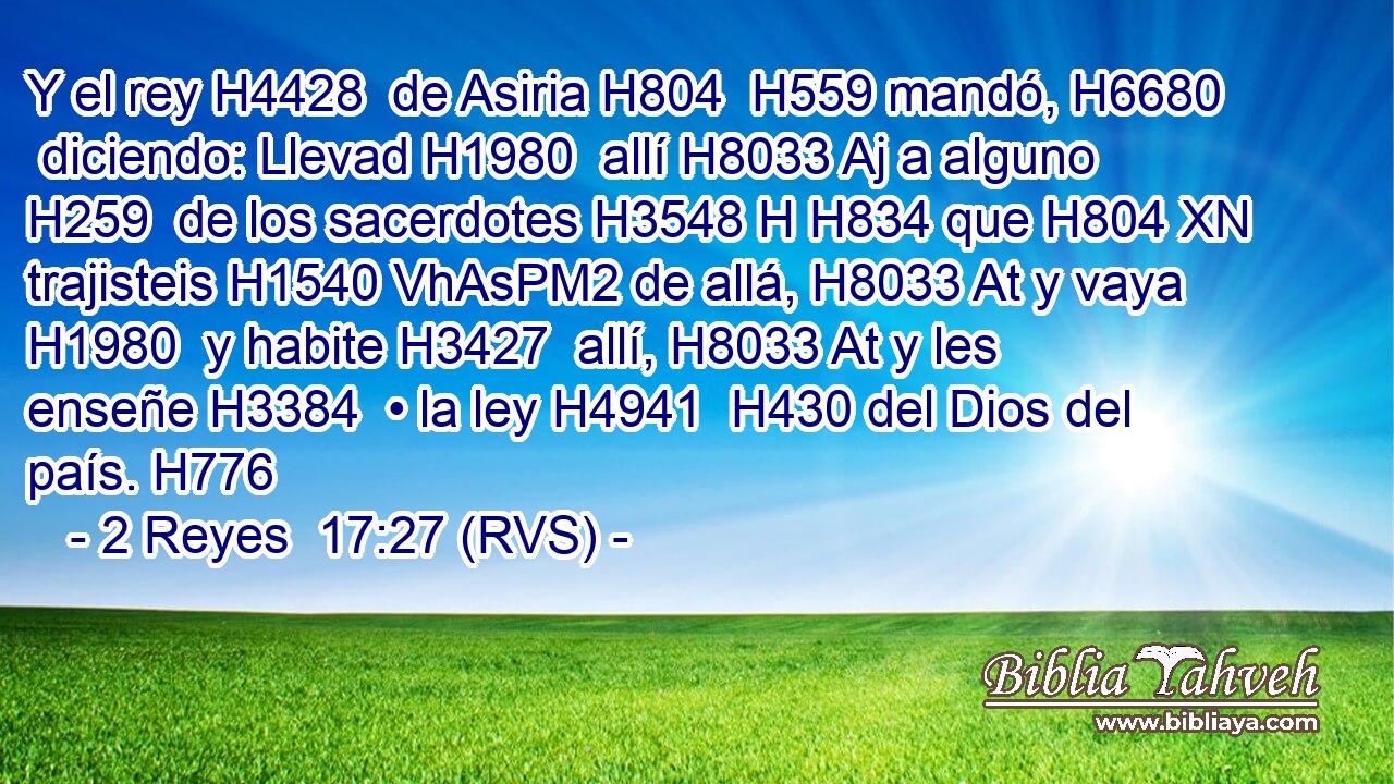 Y el rey H4428  de Asiria H804  H559 mandó, H6680  diciendo: Llevad H1980  allí H8033 Aj a alguno H259  de los sacerdotes H3548 H H834 que H804 XN trajisteis H1540 VhAsPM2 de allá, H8033 At y vaya H1980  y habite H3427  allí, H8033 At y les enseñe H3384  • la ley H4941  H430 del Dios del país. H776  