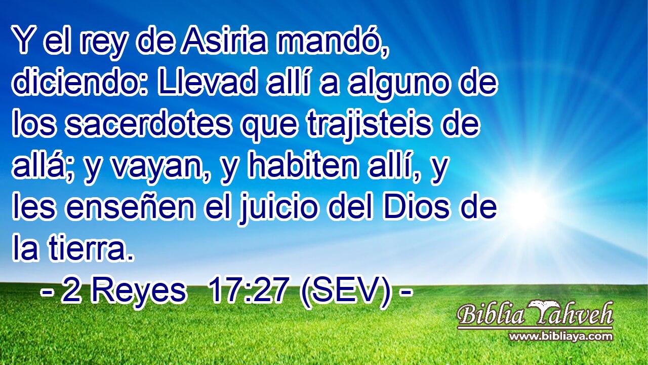 Y el rey de Asiria mandó, diciendo: Llevad allí a alguno de los sacerdotes que trajisteis de allá; y vayan, y habiten allí, y les enseñen el juicio del Dios de la tierra.