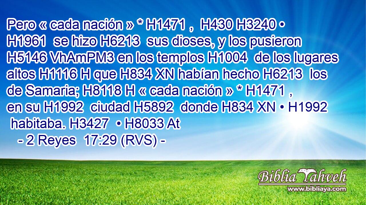 Pero « cada nación » * H1471 ,  H430 H3240 • H1961  se hizo H6213  sus dioses, y los pusieron H5146 VhAmPM3 en los templos H1004  de los lugares altos H1116 H que H834 XN habían hecho H6213  los de Samaria; H8118 H « cada nación » * H1471 ,  en su H1992  ciudad H5892  donde H834 XN • H1992  habitaba. H3427  • H8033 At 