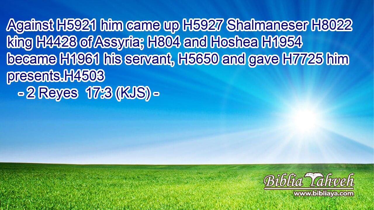 Against H5921 him came up H5927 Shalmaneser H8022 king H4428 of Assyria; H804 and Hoshea H1954 became H1961 his servant, H5650 and gave H7725 him presents.H4503