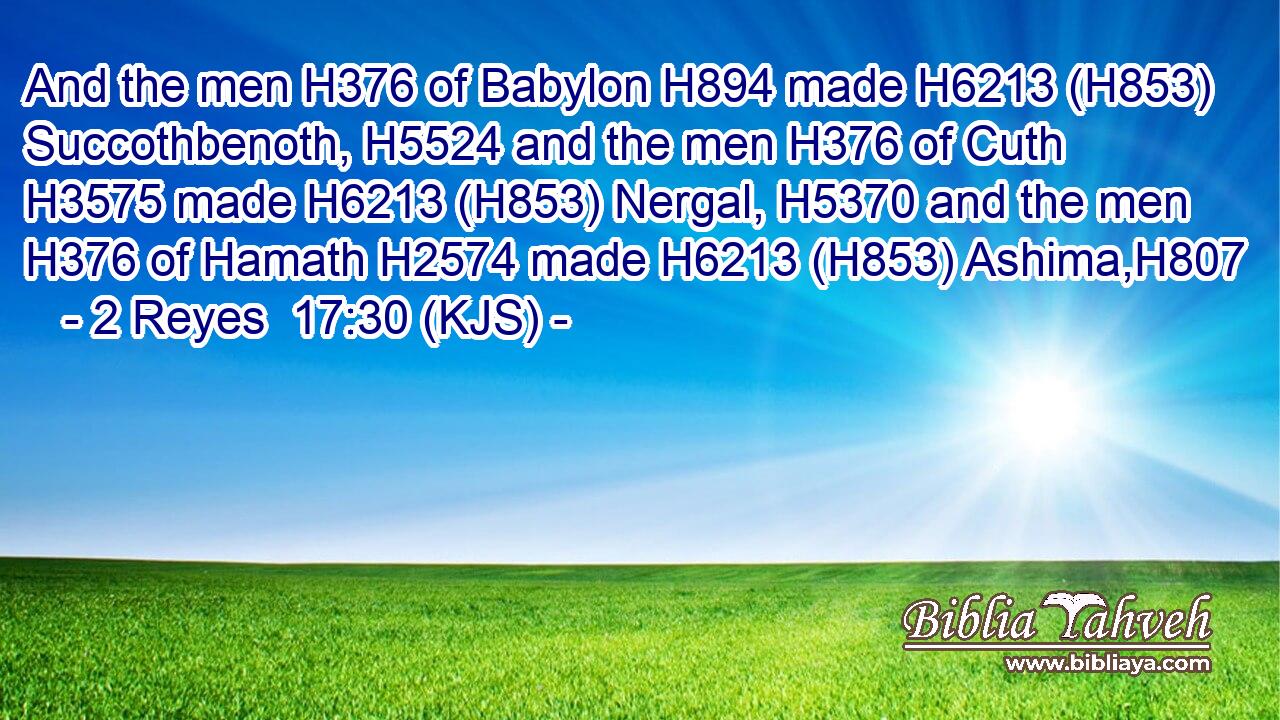 And the men H376 of Babylon H894 made H6213 (H853) Succothbenoth, H5524 and the men H376 of Cuth H3575 made H6213 (H853) Nergal, H5370 and the men H376 of Hamath H2574 made H6213 (H853) Ashima,H807