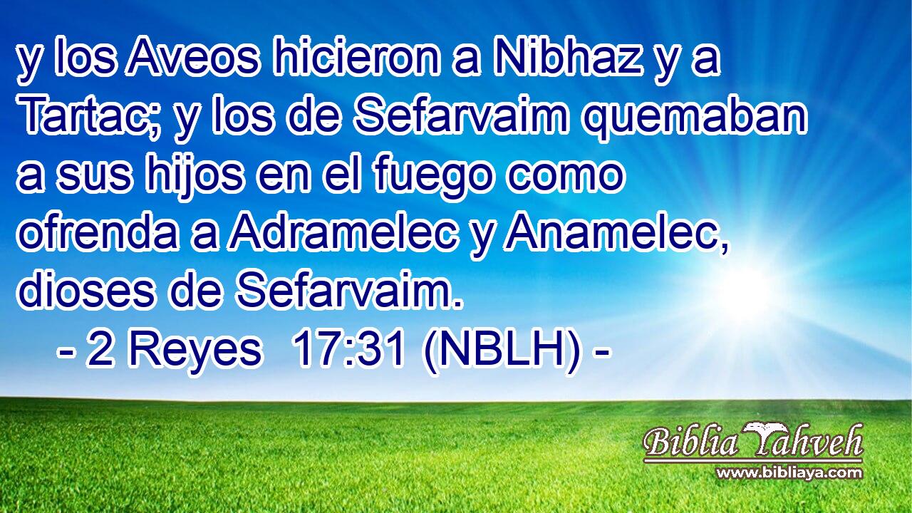  y los Aveos hicieron a Nibhaz y a Tartac; y los de Sefarvaim quemaban a sus hijos en el fuego como ofrenda a Adramelec y Anamelec, dioses de Sefarvaim. 