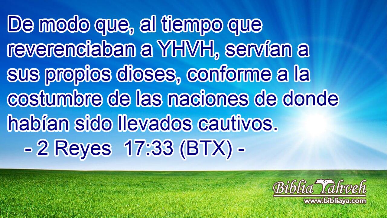 De modo que, al tiempo que reverenciaban a YHVH, servían a sus propios dioses, conforme a la costumbre de las naciones de donde habían sido llevados cautivos.