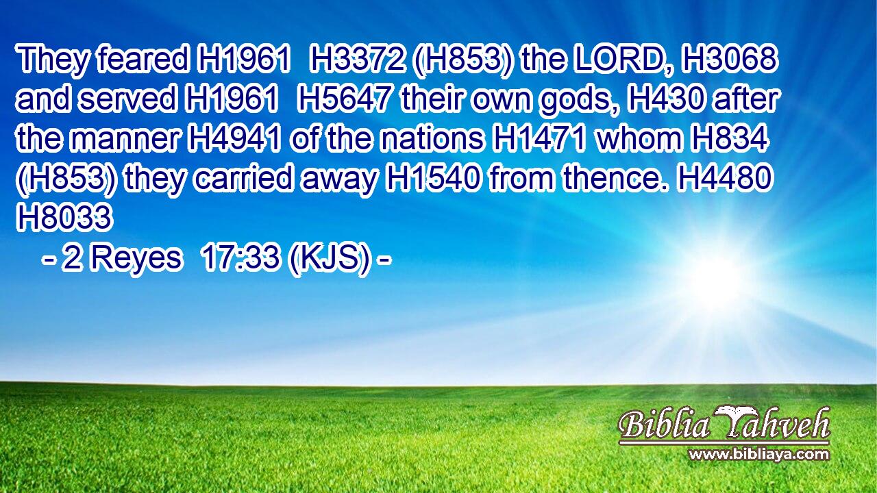 They feared H1961  H3372 (H853) the LORD, H3068 and served H1961  H5647 their own gods, H430 after the manner H4941 of the nations H1471 whom H834 (H853) they carried away H1540 from thence. H4480 H8033