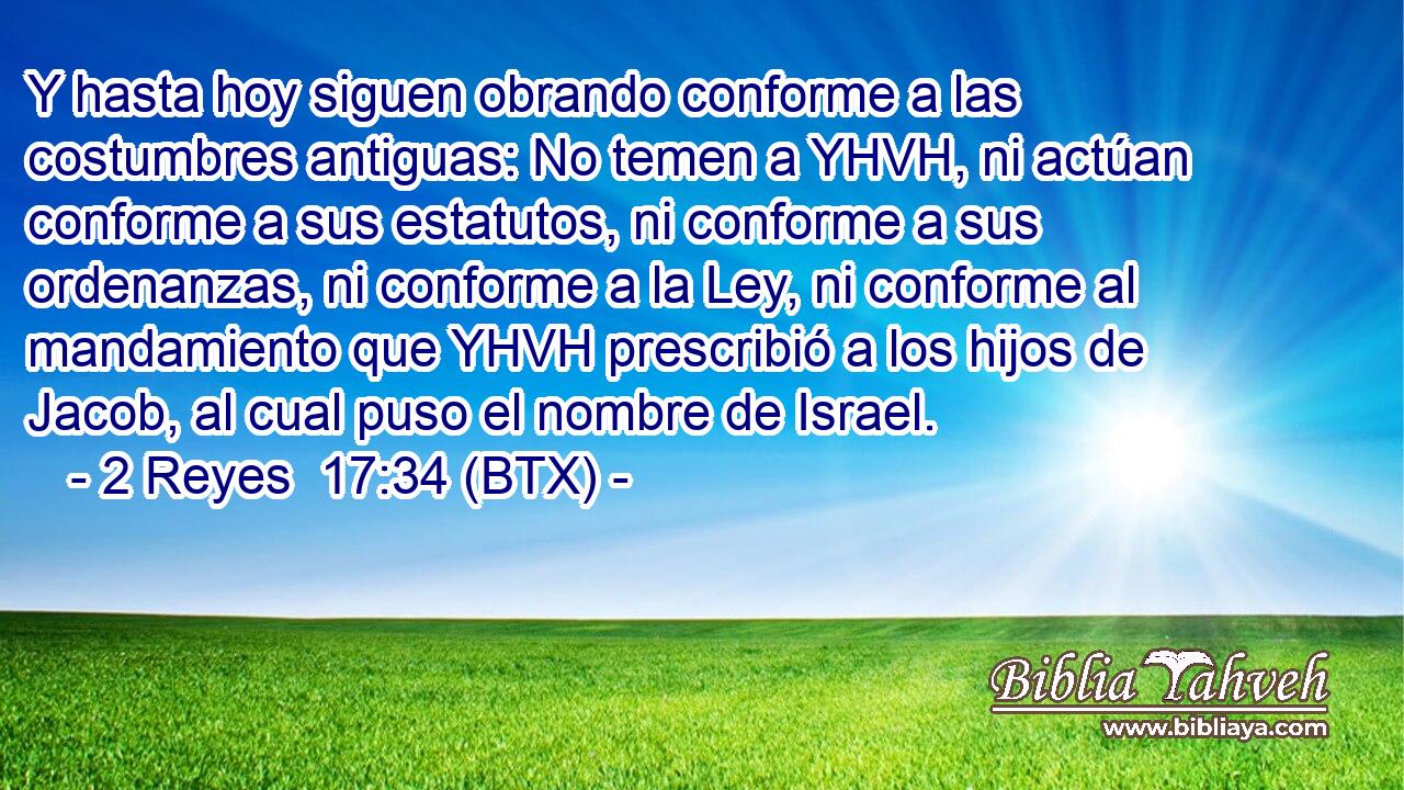 Y hasta hoy siguen obrando conforme a las costumbres antiguas: No temen a YHVH, ni actúan conforme a sus estatutos, ni conforme a sus ordenanzas, ni conforme a la Ley, ni conforme al mandamiento que YHVH prescribió a los hijos de Jacob, al cual puso el nombre de Israel.