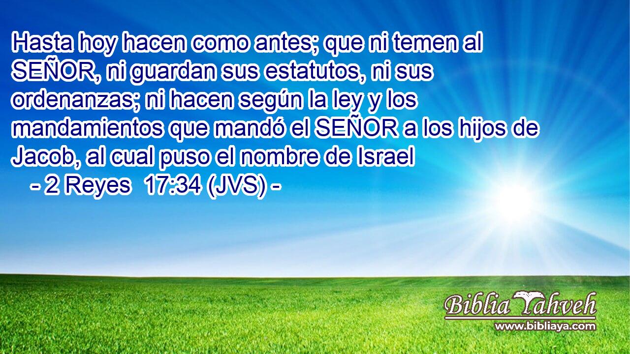 Hasta hoy hacen como antes; que ni temen al SEÑOR, ni guardan sus estatutos, ni sus ordenanzas; ni hacen según la ley y los mandamientos que mandó el SEÑOR a los hijos de Jacob, al cual puso el nombre de Israel
