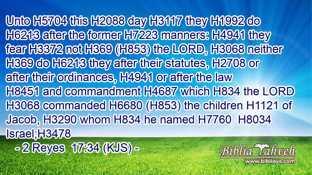 Unto H5704 this H2088 day H3117 they H1992 do H6213 after the former H7223 manners: H4941 they fear H3372 not H369 (H853) the LORD, H3068 neither H369 do H6213 they after their statutes, H2708 or after their ordinances, H4941 or after the law H8451 and commandment H4687 which H834 the LORD H3068 commanded H6680 (H853) the children H1121 of Jacob, H3290 whom H834 he named H7760  H8034 Israel;H3478