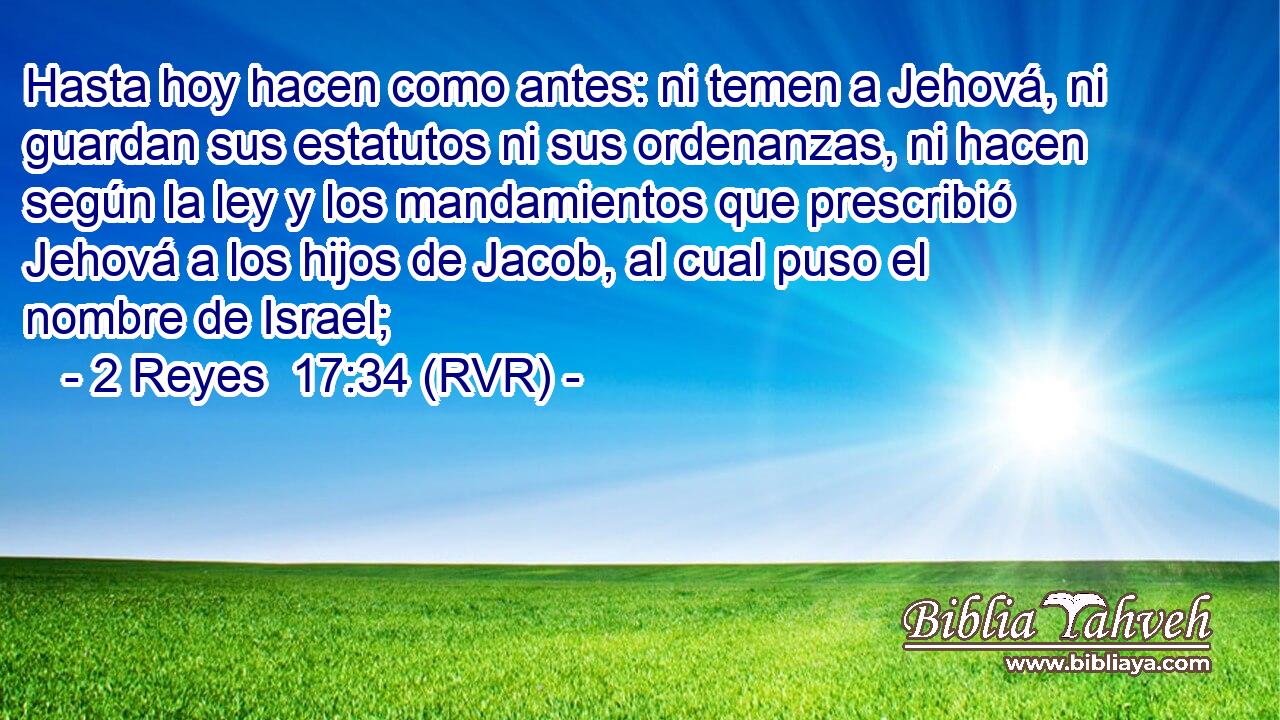 Hasta hoy hacen como antes: ni temen a Jehová, ni guardan sus estatutos ni sus ordenanzas, ni hacen según la ley y los mandamientos que prescribió Jehová a los hijos de Jacob, al cual puso el nombre de Israel;