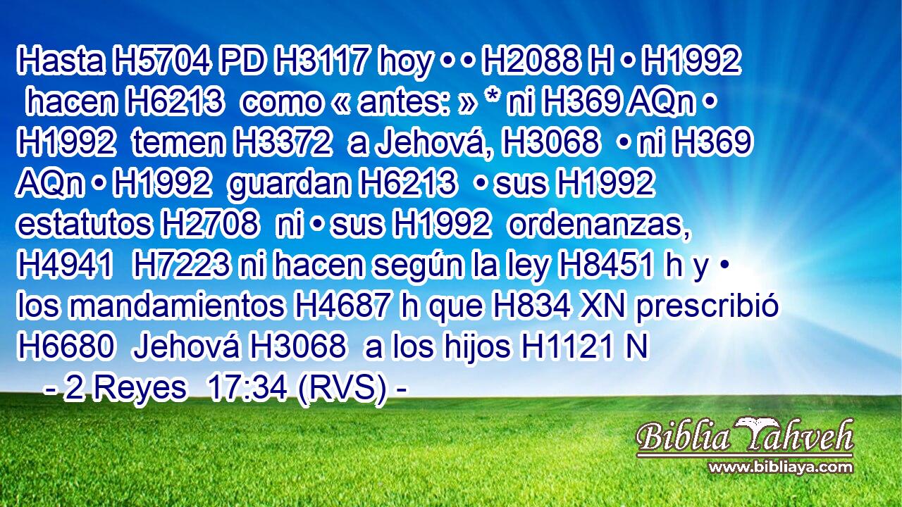Hasta H5704 PD H3117 hoy • • H2088 H • H1992  hacen H6213  como « antes: » * ni H369 AQn • H1992  temen H3372  a Jehová, H3068  • ni H369 AQn • H1992  guardan H6213  • sus H1992  estatutos H2708  ni • sus H1992  ordenanzas, H4941  H7223 ni hacen según la ley H8451 h y • los mandamientos H4687 h que H834 XN prescribió H6680  Jehová H3068  a los hijos H1121 N