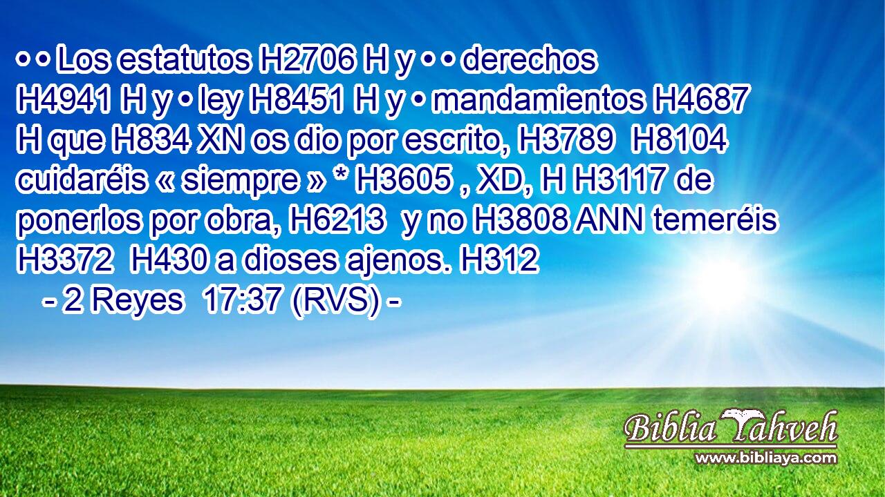 • • Los estatutos H2706 H y • • derechos H4941 H y • ley H8451 H y • mandamientos H4687 H que H834 XN os dio por escrito, H3789  H8104 cuidaréis « siempre » * H3605 , XD, H H3117 de ponerlos por obra, H6213  y no H3808 ANN temeréis H3372  H430 a dioses ajenos. H312  