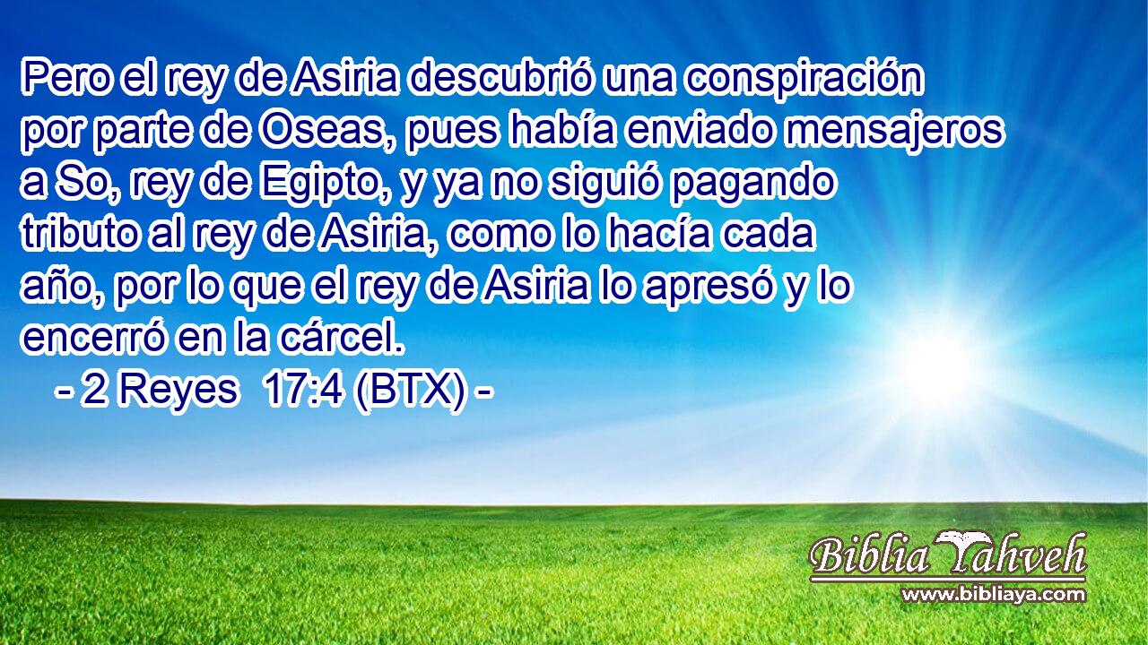 Pero el rey de Asiria descubrió una conspiración por parte de Oseas, pues había enviado mensajeros a So, rey de Egipto, y ya no siguió pagando tributo al rey de Asiria, como lo hacía cada año, por lo que el rey de Asiria lo apresó y lo encerró en la cárcel.