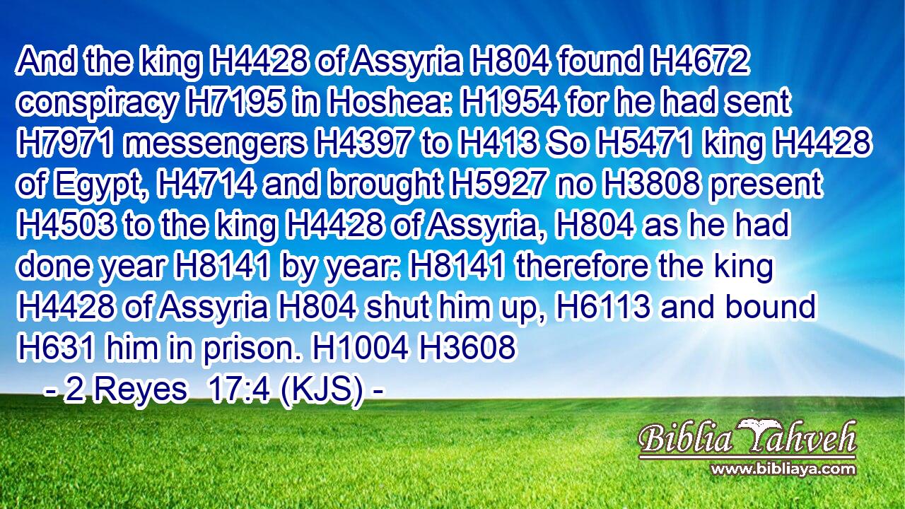 And the king H4428 of Assyria H804 found H4672 conspiracy H7195 in Hoshea: H1954 for he had sent H7971 messengers H4397 to H413 So H5471 king H4428 of Egypt, H4714 and brought H5927 no H3808 present H4503 to the king H4428 of Assyria, H804 as he had done year H8141 by year: H8141 therefore the king H4428 of Assyria H804 shut him up, H6113 and bound H631 him in prison. H1004 H3608