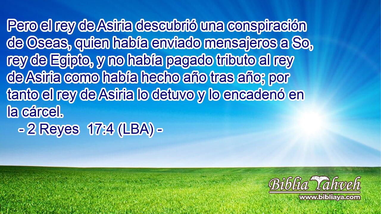 Pero el rey de Asiria descubrió una conspiración de Oseas, quien había enviado mensajeros a So, rey de Egipto, y no había pagado tributo al rey de Asiria como había hecho año tras año; por tanto el rey de Asiria lo detuvo y lo encadenó en la cárcel.