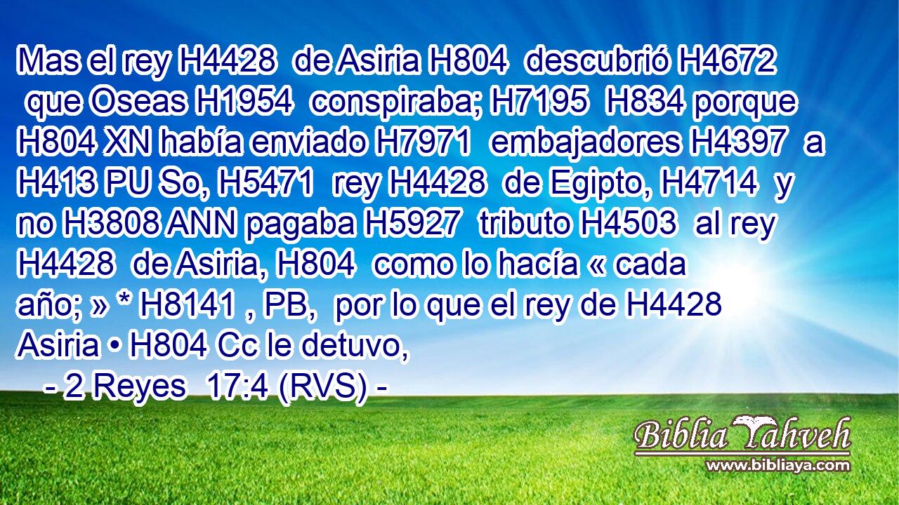 Mas el rey H4428  de Asiria H804  descubrió H4672  que Oseas H1954  conspiraba; H7195  H834 porque H804 XN había enviado H7971  embajadores H4397  a H413 PU So, H5471  rey H4428  de Egipto, H4714  y no H3808 ANN pagaba H5927  tributo H4503  al rey H4428  de Asiria, H804  como lo hacía « cada año; » * H8141 , PB,  por lo que el rey de H4428 Asiria • H804 Cc le detuvo, 