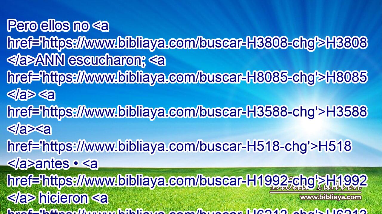 Pero ellos no H3808 ANN escucharon; H8085  H3588 H518 antes • H1992  hicieron H6213  según su H1992  costumbre H4941  • antigua. H7223 H 