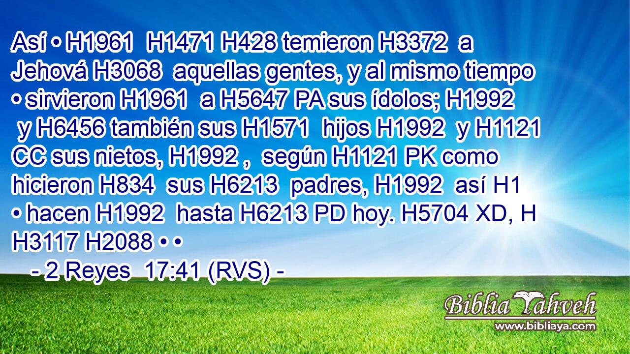 Así • H1961  H1471 H428 temieron H3372  a Jehová H3068  aquellas gentes, y al mismo tiempo • sirvieron H1961  a H5647 PA sus ídolos; H1992  y H6456 también sus H1571  hijos H1992  y H1121 CC sus nietos, H1992 ,  según H1121 PK como hicieron H834  sus H6213  padres, H1992  así H1 • hacen H1992  hasta H6213 PD hoy. H5704 XD, H H3117 H2088 • • 