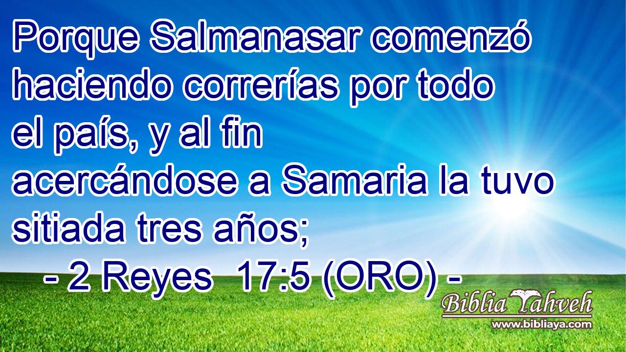  Porque Salmanasar comenzó haciendo correrías por todo el país, y al fin acercándose a Samaria la tuvo sitiada tres años; 