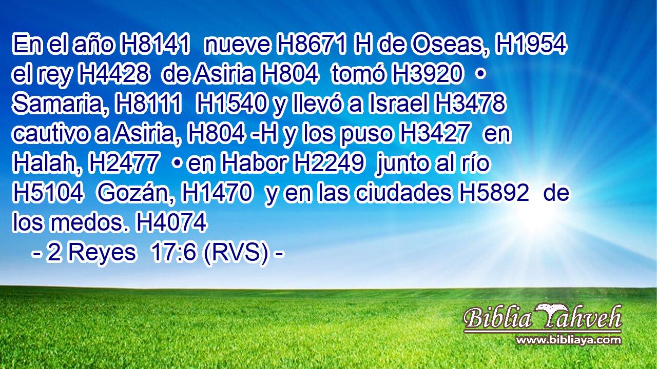 En el año H8141  nueve H8671 H de Oseas, H1954  el rey H4428  de Asiria H804  tomó H3920  • Samaria, H8111  H1540 y llevó a Israel H3478  cautivo a Asiria, H804 -H y los puso H3427  en Halah, H2477  • en Habor H2249  junto al río H5104  Gozán, H1470  y en las ciudades H5892  de los medos. H4074  