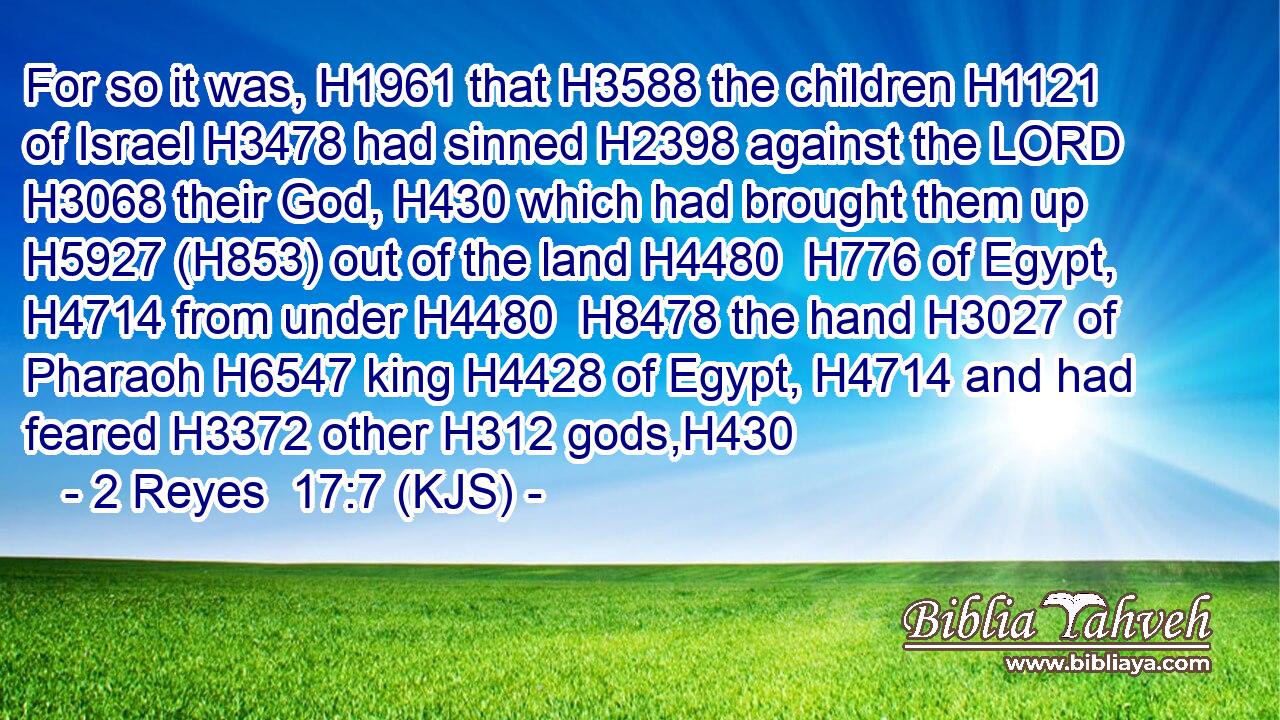 For so it was, H1961 that H3588 the children H1121 of Israel H3478 had sinned H2398 against the LORD H3068 their God, H430 which had brought them up H5927 (H853) out of the land H4480  H776 of Egypt, H4714 from under H4480  H8478 the hand H3027 of Pharaoh H6547 king H4428 of Egypt, H4714 and had feared H3372 other H312 gods,H430