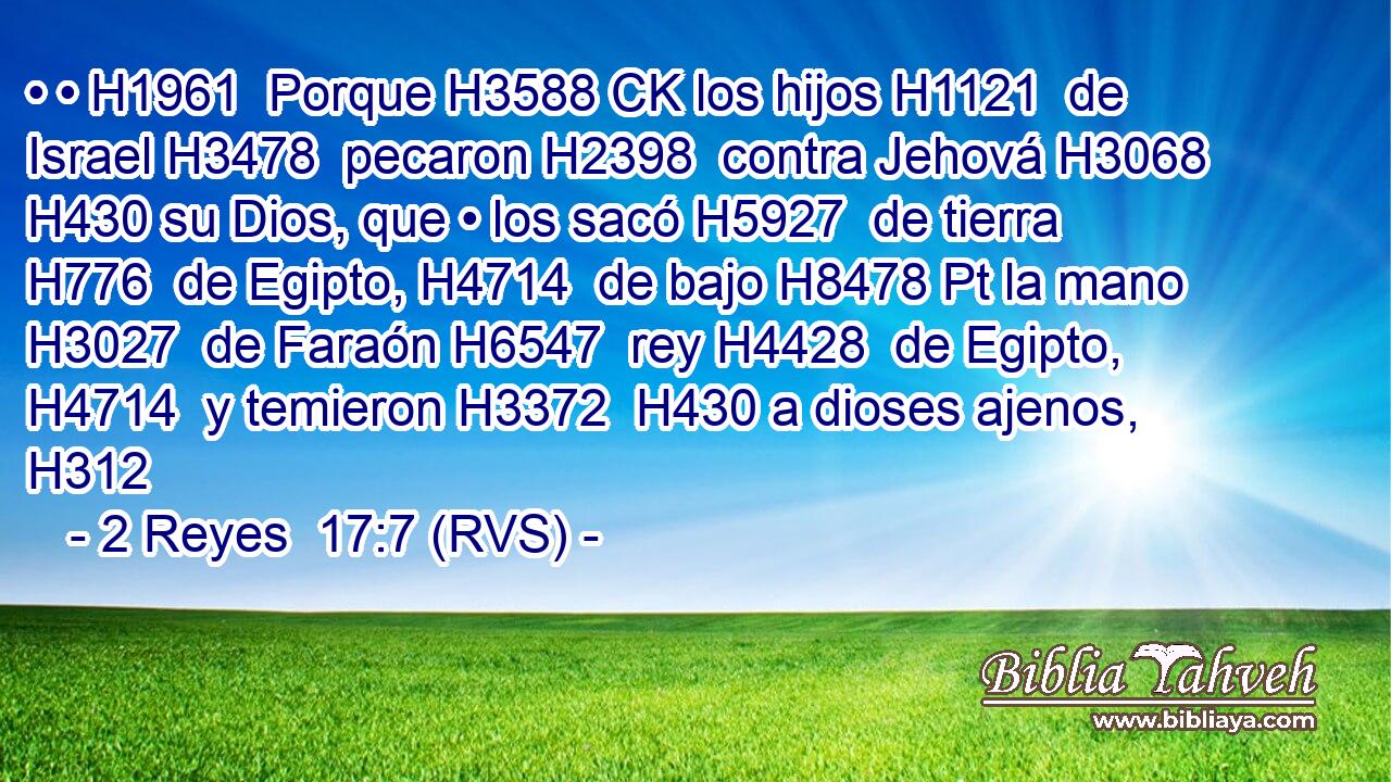 • • H1961  Porque H3588 CK los hijos H1121  de Israel H3478  pecaron H2398  contra Jehová H3068  H430 su Dios, que • los sacó H5927  de tierra H776  de Egipto, H4714  de bajo H8478 Pt la mano H3027  de Faraón H6547  rey H4428  de Egipto, H4714  y temieron H3372  H430 a dioses ajenos, H312  