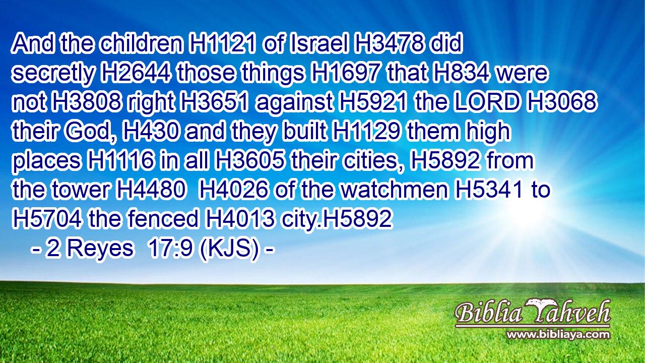And the children H1121 of Israel H3478 did secretly H2644 those things H1697 that H834 were not H3808 right H3651 against H5921 the LORD H3068 their God, H430 and they built H1129 them high places H1116 in all H3605 their cities, H5892 from the tower H4480  H4026 of the watchmen H5341 to H5704 the fenced H4013 city.H5892
