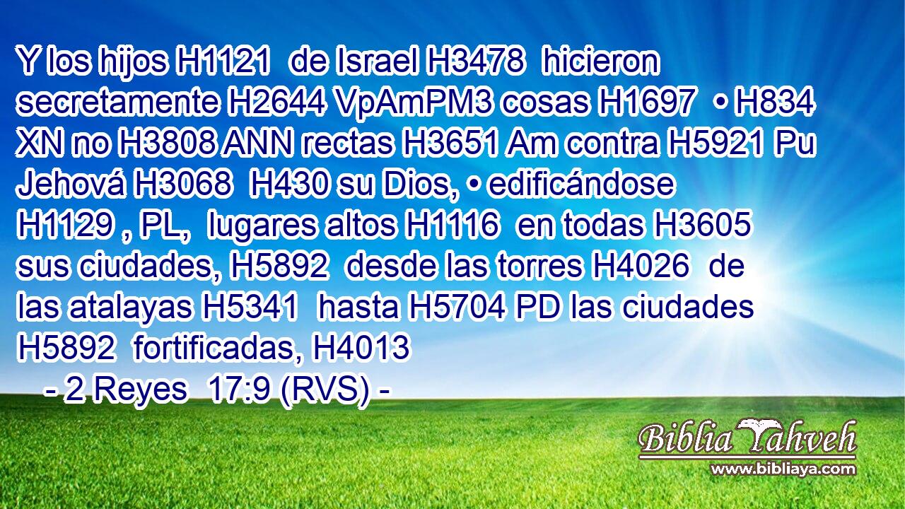 Y los hijos H1121  de Israel H3478  hicieron secretamente H2644 VpAmPM3 cosas H1697  • H834 XN no H3808 ANN rectas H3651 Am contra H5921 Pu Jehová H3068  H430 su Dios, • edificándose H1129 , PL,  lugares altos H1116  en todas H3605  sus ciudades, H5892  desde las torres H4026  de las atalayas H5341  hasta H5704 PD las ciudades H5892  fortificadas, H4013  