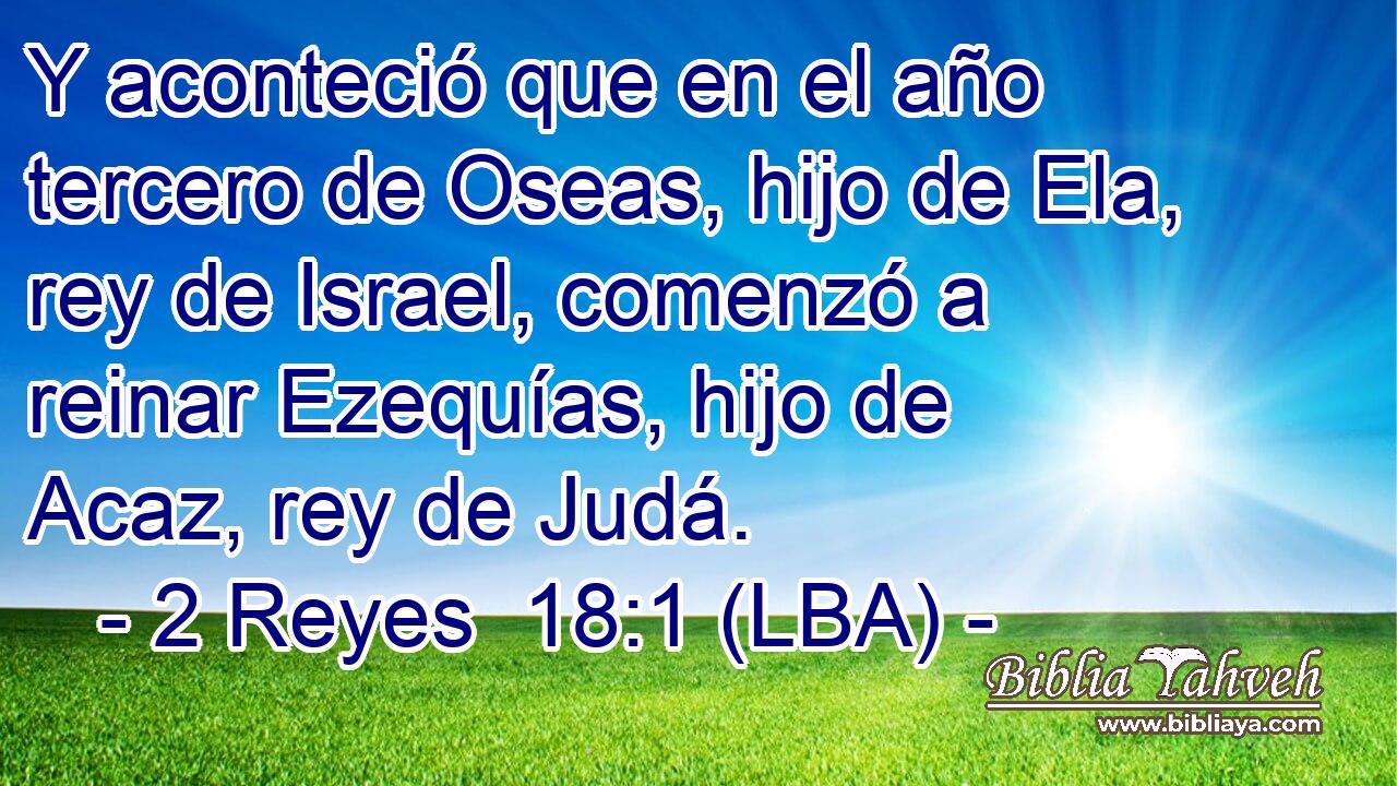 Y aconteció que en el año tercero de Oseas, hijo de Ela, rey de Israel, comenzó a reinar Ezequías, hijo de Acaz, rey de Judá.