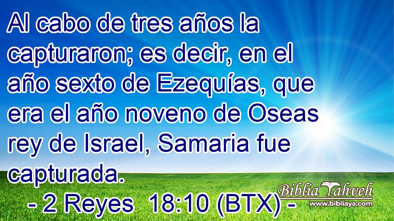 Al cabo de tres años la capturaron; es decir, en el año sexto de Ezequías, que era el año noveno de Oseas rey de Israel, Samaria fue capturada.
