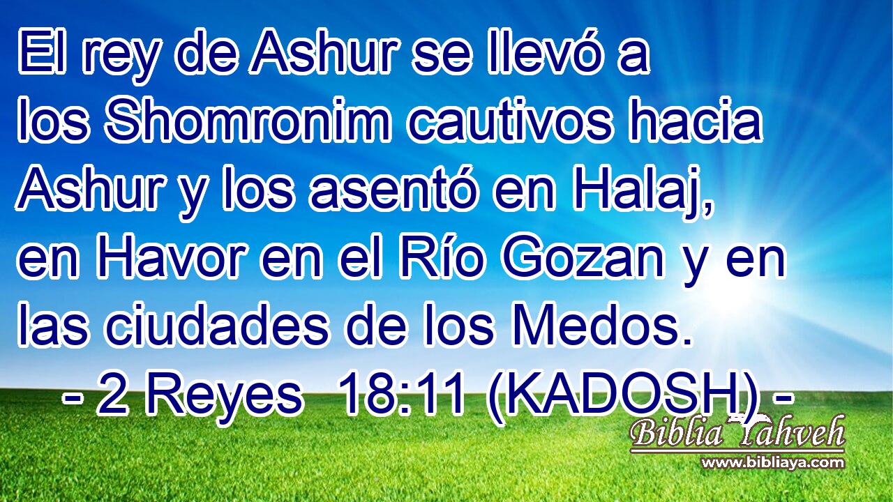  El rey de Ashur se llevó a los Shomronim cautivos hacia Ashur y los asentó en Halaj, en Havor en el Río Gozan y en las ciudades de los Medos. 