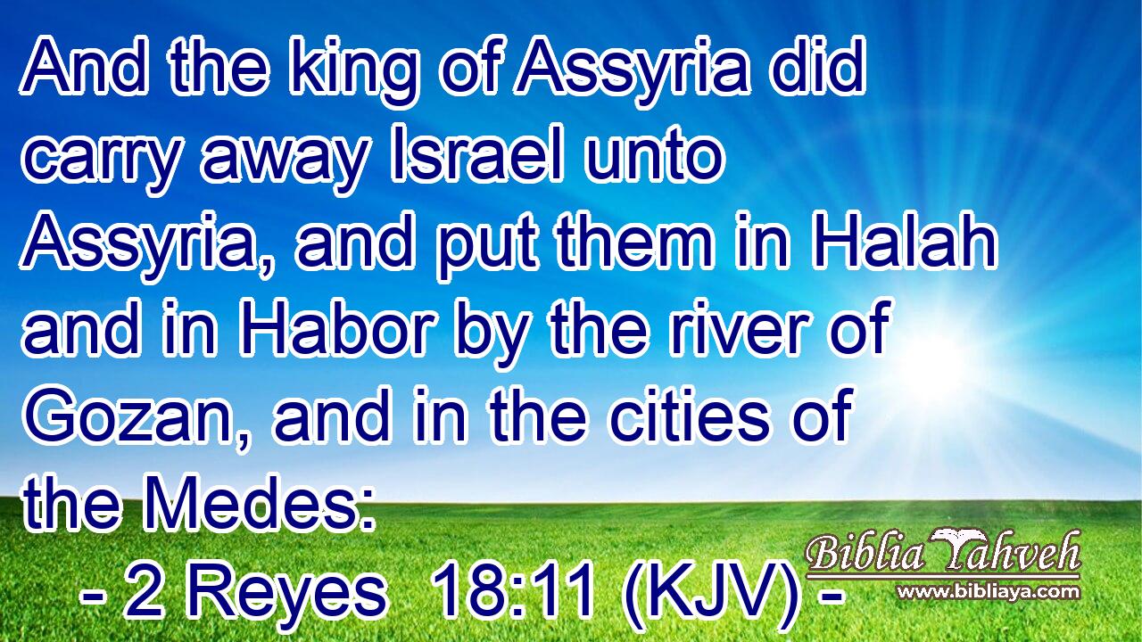 And the king of Assyria did carry away Israel unto Assyria, and put them in Halah and in Habor by the river of Gozan, and in the cities of the Medes: