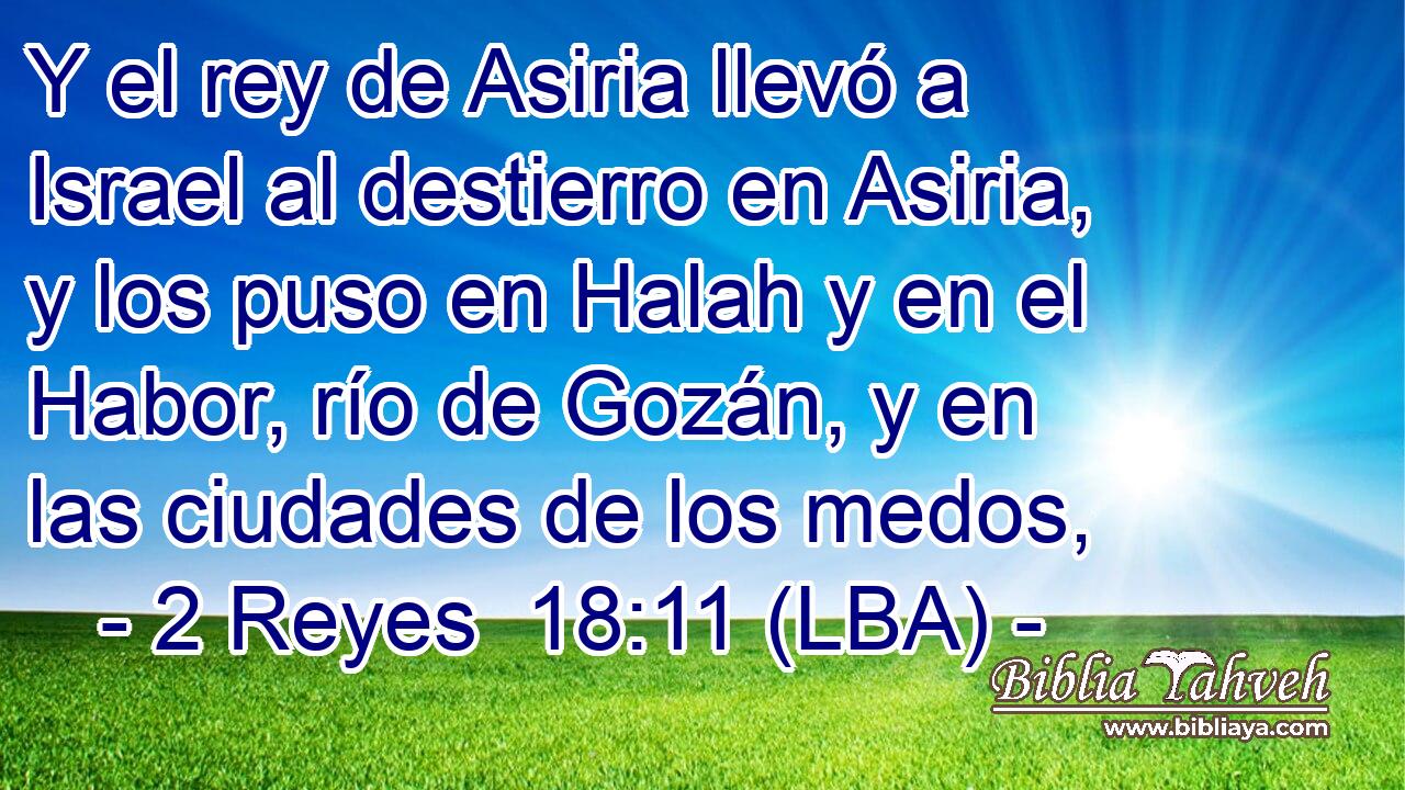 Y el rey de Asiria llevó a Israel al destierro en Asiria, y los puso en Halah y en el Habor, río de Gozán, y en las ciudades de los medos,