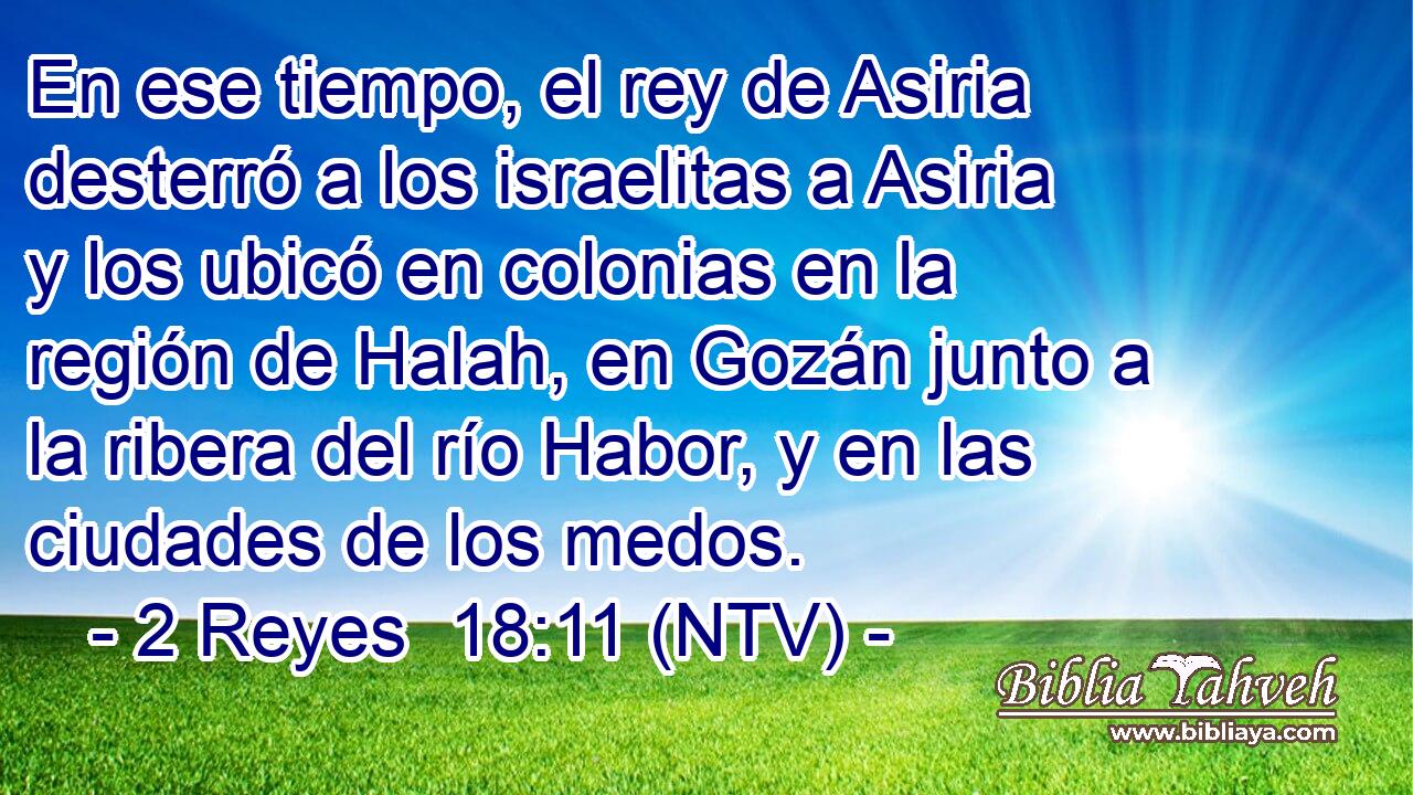 En ese tiempo, el rey de Asiria desterró a los israelitas a Asiria y los ubicó en colonias en la región de Halah, en Gozán junto a la ribera del río Habor, y en las ciudades de los medos.