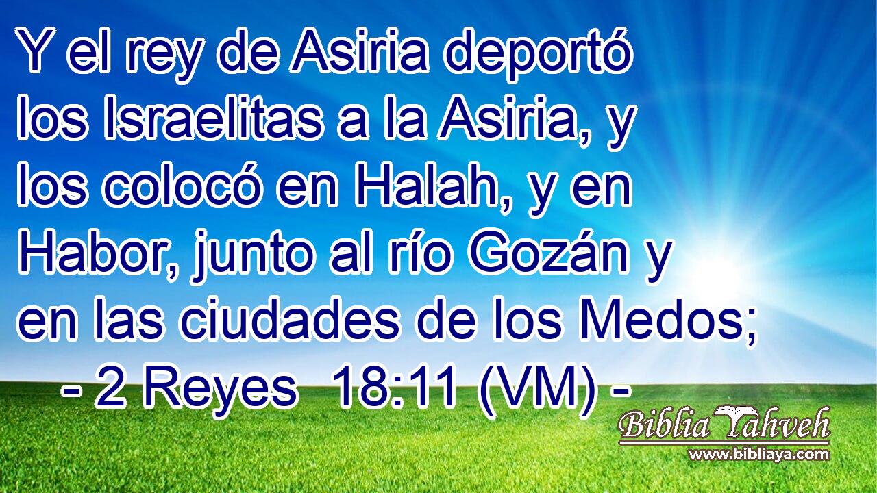 Y el rey de Asiria deportó los Israelitas a la Asiria, y los colocó en Halah, y en Habor, junto al río Gozán y en las ciudades de los Medos; 