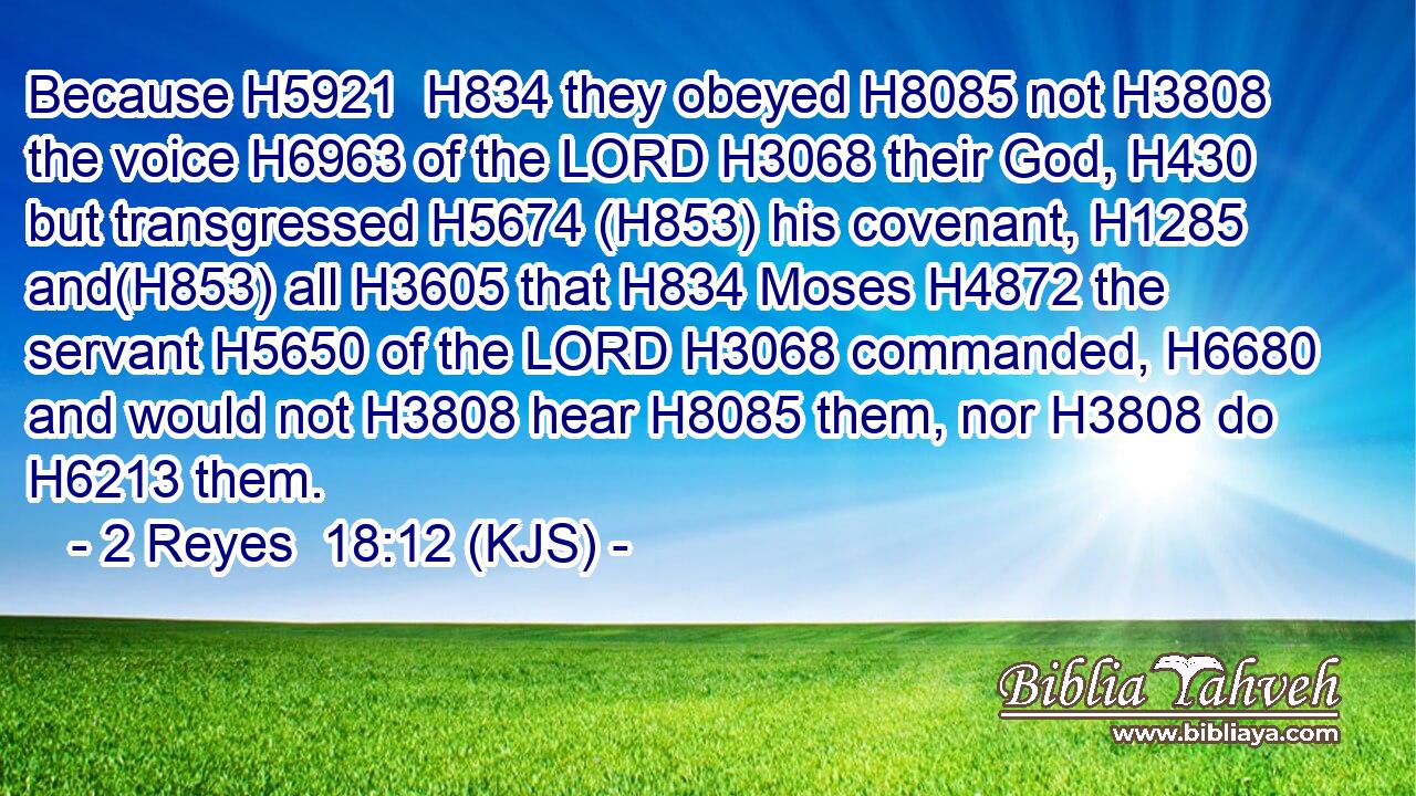 Because H5921  H834 they obeyed H8085 not H3808 the voice H6963 of the LORD H3068 their God, H430 but transgressed H5674 (H853) his covenant, H1285 and(H853) all H3605 that H834 Moses H4872 the servant H5650 of the LORD H3068 commanded, H6680 and would not H3808 hear H8085 them, nor H3808 do H6213 them.