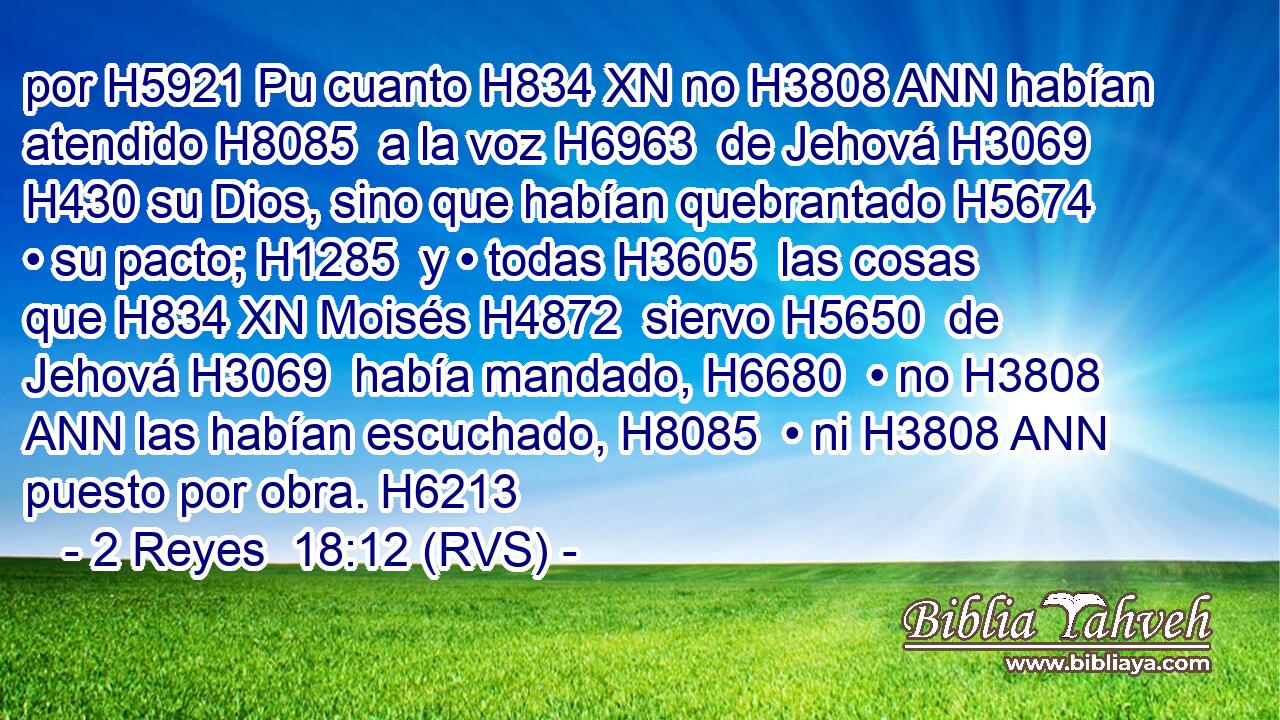 por H5921 Pu cuanto H834 XN no H3808 ANN habían atendido H8085  a la voz H6963  de Jehová H3069  H430 su Dios, sino que habían quebrantado H5674  • su pacto; H1285  y • todas H3605  las cosas que H834 XN Moisés H4872  siervo H5650  de Jehová H3069  había mandado, H6680  • no H3808 ANN las habían escuchado, H8085  • ni H3808 ANN puesto por obra. H6213  