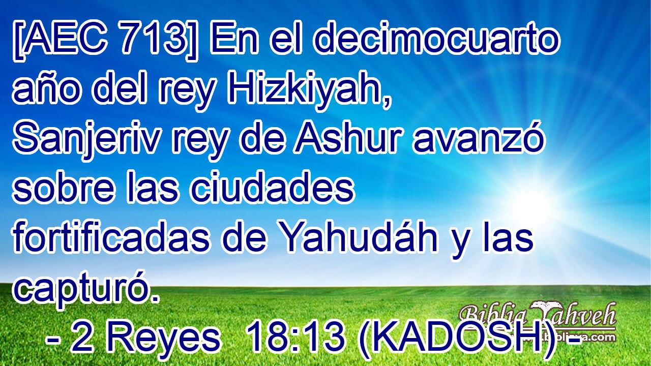  [AEC 713] En el decimocuarto año del rey Hizkiyah, Sanjeriv rey de Ashur avanzó sobre las ciudades fortificadas de Yahudáh y las capturó. 