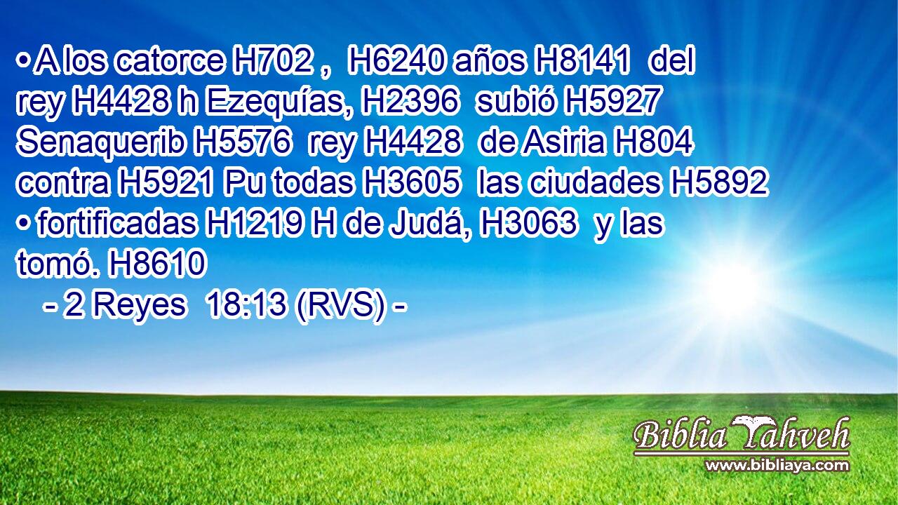 • A los catorce H702 ,  H6240 años H8141  del rey H4428 h Ezequías, H2396  subió H5927  Senaquerib H5576  rey H4428  de Asiria H804  contra H5921 Pu todas H3605  las ciudades H5892  • fortificadas H1219 H de Judá, H3063  y las tomó. H8610  