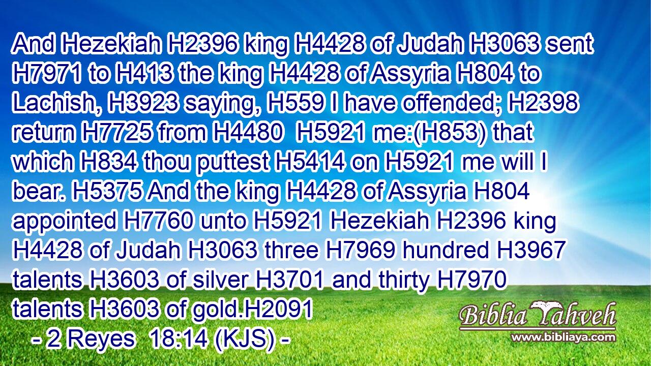 And Hezekiah H2396 king H4428 of Judah H3063 sent H7971 to H413 the king H4428 of Assyria H804 to Lachish, H3923 saying, H559 I have offended; H2398 return H7725 from H4480  H5921 me:(H853) that which H834 thou puttest H5414 on H5921 me will I bear. H5375 And the king H4428 of Assyria H804 appointed H7760 unto H5921 Hezekiah H2396 king H4428 of Judah H3063 three H7969 hundred H3967 talents H3603 of silver H3701 and thirty H7970 talents H3603 of gold.H2091