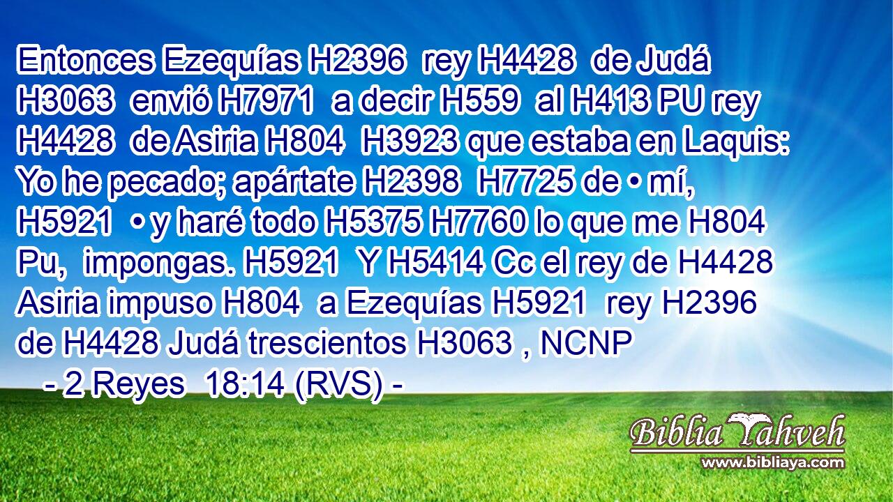 Entonces Ezequías H2396  rey H4428  de Judá H3063  envió H7971  a decir H559  al H413 PU rey H4428  de Asiria H804  H3923 que estaba en Laquis: Yo he pecado; apártate H2398  H7725 de • mí, H5921  • y haré todo H5375 H7760 lo que me H804 Pu,  impongas. H5921  Y H5414 Cc el rey de H4428 Asiria impuso H804  a Ezequías H5921  rey H2396  de H4428 Judá trescientos H3063 , NCNP