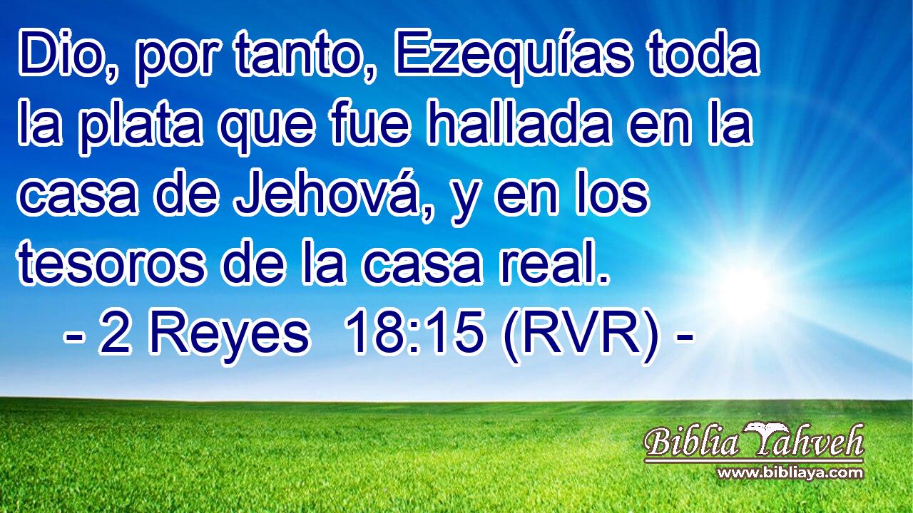 Dio, por tanto, Ezequías toda la plata que fue hallada en la casa de Jehová, y en los tesoros de la casa real.