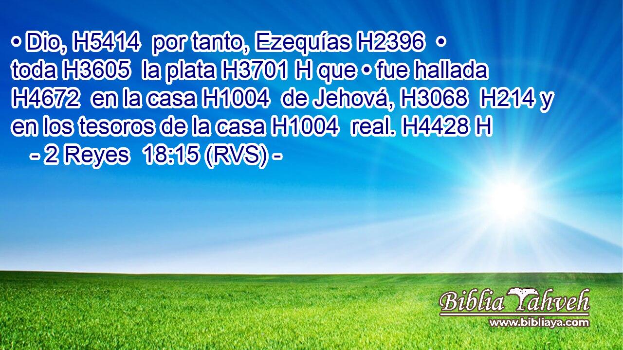 • Dio, H5414  por tanto, Ezequías H2396  • toda H3605  la plata H3701 H que • fue hallada H4672  en la casa H1004  de Jehová, H3068  H214 y en los tesoros de la casa H1004  real. H4428 H 